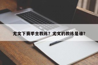 尤文下赛季主教练？尤文的教练是谁？
