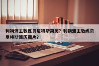 利物浦主教练贝尼特斯简历?利物浦主教练贝尼特斯简历图片?
