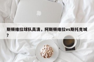 斯顿维拉球队高清，阿斯顿维拉vs斯托克城？