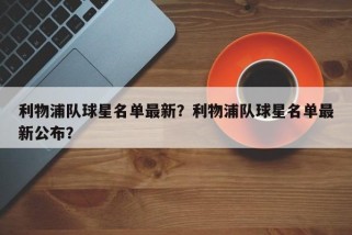 利物浦队球星名单最新？利物浦队球星名单最新公布？