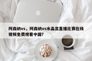 阿森纳vs，阿森纳vs水晶宫直播比赛在线视频免费观看中国？