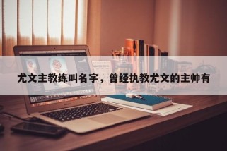 尤文主教练叫名字，曾经执教尤文的主帅有