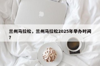 兰州马拉松，兰州马拉松2025年举办时间？