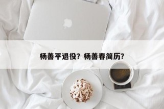 杨善平退役？杨善春简历？