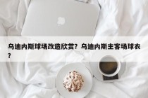 乌迪内斯球场改造欣赏？乌迪内斯主客场球衣？
