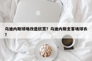 乌迪内斯球场改造欣赏？乌迪内斯主客场球衣？