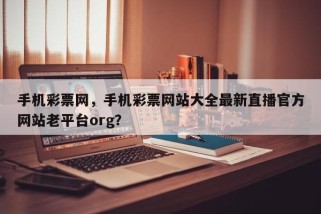 手机彩票网，手机彩票网站大全最新直播官方网站老平台org？