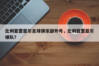 比利亚雷亚尔足球俱乐部外号，比利亚雷亚尔梯队？
