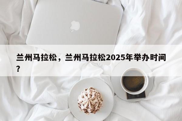 兰州马拉松,兰州马拉松2025年举办时间?